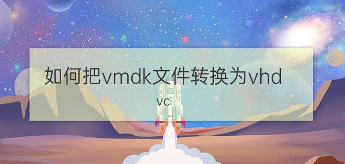 如何把vmdk文件转换为vhd vc nt er怎么转换虚拟机格式？